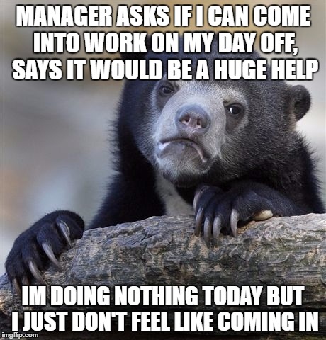 Confession Bear | MANAGER ASKS IF I CAN COME INTO WORK ON MY DAY OFF, SAYS IT WOULD BE A HUGE HELP; IM DOING NOTHING TODAY BUT I JUST DON'T FEEL LIKE COMING IN | image tagged in memes,confession bear | made w/ Imgflip meme maker