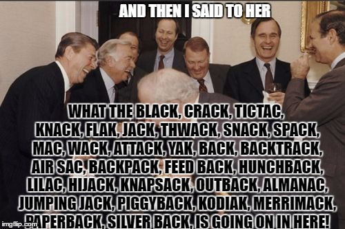 Laughing Men In Suits | AND THEN I SAID TO HER; WHAT THE BLACK, CRACK, TICTAC, KNACK, FLAK, JACK, THWACK, SNACK, SPACK, MAC, WACK, ATTACK, YAK, BACK, BACKTRACK, AIR SAC, BACKPACK, FEED BACK, HUNCHBACK, LILAC, HIJACK, KNAPSACK, OUTBACK, ALMANAC, JUMPING JACK, PIGGYBACK, KODIAK, MERRIMACK, PAPERBACK, SILVER BACK, IS GOING ON IN HERE! | image tagged in memes,laughing men in suits | made w/ Imgflip meme maker