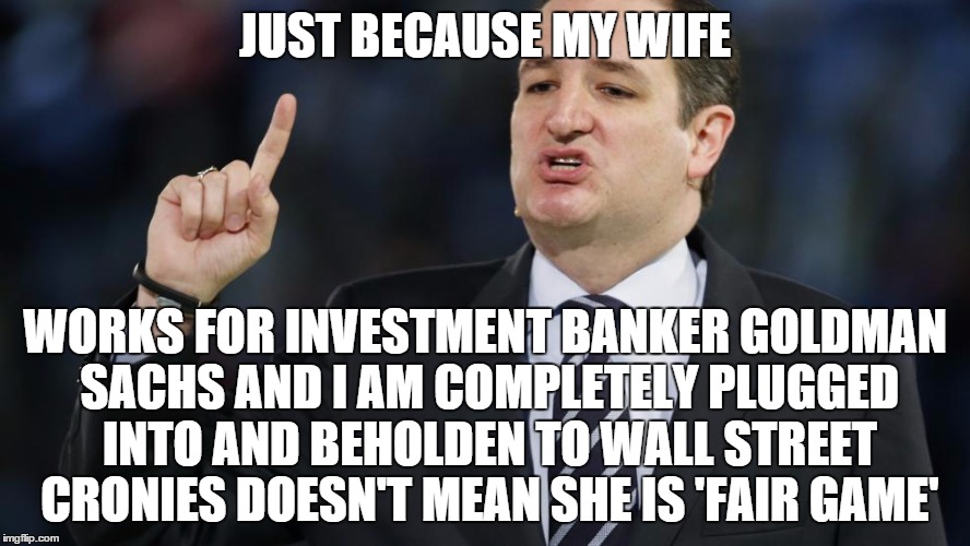 Ted Cruz Angry | JUST BECAUSE MY WIFE; WORKS FOR INVESTMENT BANKER GOLDMAN SACHS AND I AM COMPLETELY PLUGGED INTO AND BEHOLDEN TO WALL STREET CRONIES DOESN'T MEAN SHE IS 'FAIR GAME' | image tagged in ted cruz angry | made w/ Imgflip meme maker