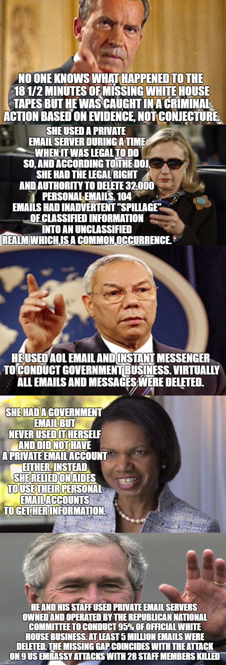 SHE USED A PRIVATE EMAIL SERVER DURING A TIME WHEN IT WAS LEGAL TO DO SO, AND ACCORDING TO THE DOJ, SHE HAD THE LEGAL RIGHT AND AUTHORITY TO DELETE 32,000 PERSONAL EMAILS. 104 EMAILS HAD INADVERTENT "SPILLAGE" OF CLASSIFIED INFORMATION INTO AN UNCLASSIFIED REALM WHICH IS A COMMON OCCURRENCE. NO ONE KNOWS WHAT HAPPENED TO THE 18 1/2 MINUTES OF MISSING WHITE HOUSE TAPES BUT HE WAS CAUGHT IN A CRIMINAL ACTION BASED ON EVIDENCE, NOT CONJECTURE. HE USED AOL EMAIL AND INSTANT MESSENGER TO CONDUCT GOVERNMENT BUSINESS. VIRTUALLY ALL EMAILS AND MESSAGES WERE DELETED. SHE HAD A GOVERNMENT EMAIL BUT NEVER USED IT HERSELF AND DID NOT HAVE A PRIVATE EMAIL ACCOUNT EITHER. INSTEAD SHE RELIED ON AIDES TO USE THEIR PERSONAL EMAIL ACCOUNTS TO GET HER INFORMATION. HE AND HIS STAFF USED PRIVATE EMAIL SERVERS OWNED AND OPERATED BY THE REPUBLICAN NATIONAL COMMITTEE TO CONDUCT 95% OF OFFICIAL WHITE HOUSE BUSINESS. AT LEAST 5 MILLION EMAILS WERE DELETED. THE MISSING GAP COINCIDES WITH THE ATTACK ON 9 US EMBASSY ATTACKS WITH 28 STAFF MEMBERS KILLED | image tagged in deletion | made w/ Imgflip meme maker