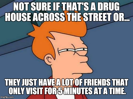 Futurama Fry Meme | NOT SURE IF THAT'S A DRUG HOUSE ACROSS THE STREET OR... THEY JUST HAVE A LOT OF FRIENDS THAT ONLY VISIT FOR 5 MINUTES AT A TIME. | image tagged in memes,futurama fry | made w/ Imgflip meme maker