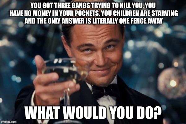 Leonardo Dicaprio Cheers Meme | YOU GOT THREE GANGS TRYING TO KILL YOU, YOU HAVE NO MONEY IN YOUR POCKETS, YOU CHILDREN ARE STARVING AND THE ONLY ANSWER IS LITERALLY ONE FE | image tagged in memes,leonardo dicaprio cheers | made w/ Imgflip meme maker