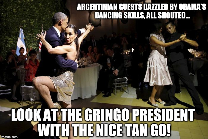 Obama Tango | ARGENTINIAN GUESTS DAZZLED BY OBAMA'S DANCING SKILLS, ALL SHOUTED... LOOK AT THE GRINGO PRESIDENT WITH THE NICE TAN GO! | image tagged in barack obama | made w/ Imgflip meme maker