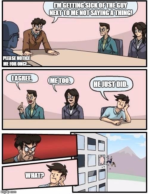 Boardroom Meeting Suggestion Meme | I'M GETTING SICK OF THE GUY NEXT TO ME NOT SAYING A THING! PLEASE NOTICE ME FOR ONCE.... I AGREE. HE JUST DID. ME TOO. WHAT? | image tagged in memes,boardroom meeting suggestion | made w/ Imgflip meme maker