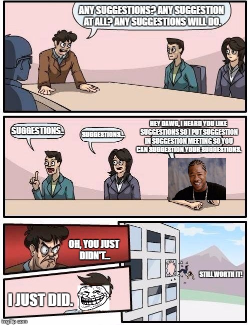 Boardroom Meeting Suggestion Meme | ANY SUGGESTIONS?
ANY SUGGESTION AT ALL?
ANY SUGGESTIONS WILL DO. HEY DAWG, I HEARD YOU LIKE SUGGESTIONS SO I PUT SUGGESTION IN SUGGESTION MEETING SO YOU CAN SUGGESTION YOUR SUGGESTIONS. SUGGESTIONS.. SUGGESTIONS... OH, YOU JUST DIDN'T... STILL WORTH IT! I JUST DID. | image tagged in memes,boardroom meeting suggestion | made w/ Imgflip meme maker