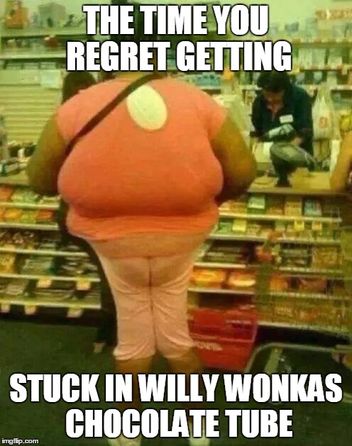 fat girl skinny legs | THE TIME YOU REGRET GETTING; STUCK IN WILLY WONKAS CHOCOLATE TUBE | image tagged in fat girl skinny legs | made w/ Imgflip meme maker