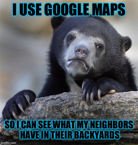 Confession Bear Meme | I USE GOOGLE MAPS SO I CAN SEE WHAT MY NEIGHBORS HAVE IN THEIR BACKYARDS | image tagged in memes,confession bear | made w/ Imgflip meme maker