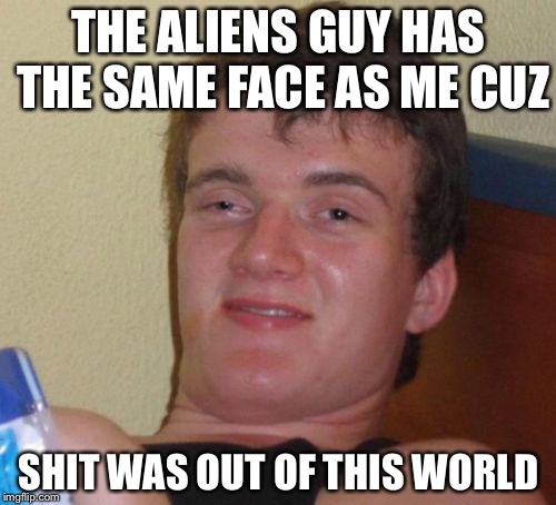 10 Guy Meme | THE ALIENS GUY HAS THE SAME FACE AS ME CUZ SHIT WAS OUT OF THIS WORLD | image tagged in memes,10 guy | made w/ Imgflip meme maker