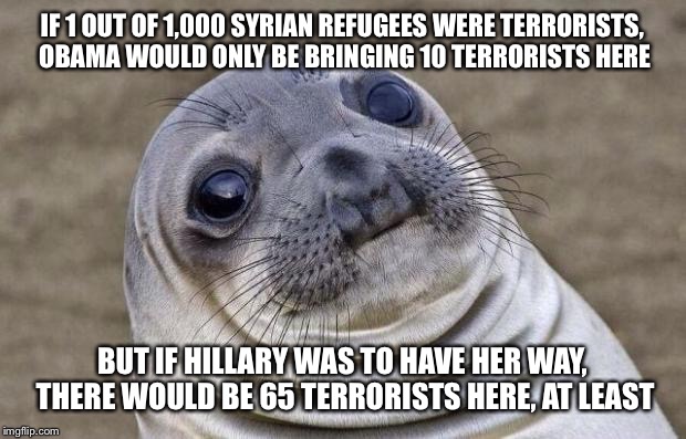 Awkward Moment Sealion | IF 1 OUT OF 1,000 SYRIAN REFUGEES WERE TERRORISTS, OBAMA WOULD ONLY BE BRINGING 10 TERRORISTS HERE; BUT IF HILLARY WAS TO HAVE HER WAY, THERE WOULD BE 65 TERRORISTS HERE, AT LEAST | image tagged in memes,awkward moment sealion | made w/ Imgflip meme maker