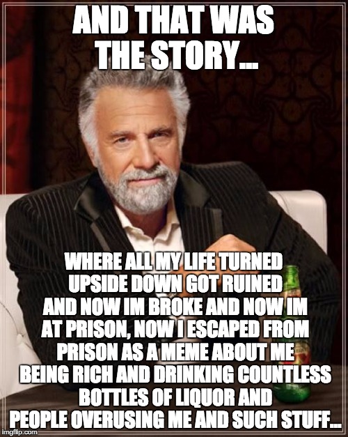 The Most Interesting Man In The World Meme | AND THAT WAS THE STORY... WHERE ALL MY LIFE TURNED UPSIDE DOWN GOT RUINED AND NOW IM BROKE AND NOW IM AT PRISON, NOW I ESCAPED FROM PRISON A | image tagged in memes,the most interesting man in the world | made w/ Imgflip meme maker