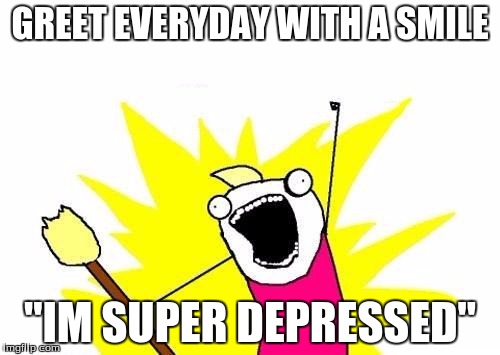 how i feel monday morning | GREET EVERYDAY WITH A SMILE; "IM SUPER DEPRESSED" | image tagged in memes,x all the y,depressed | made w/ Imgflip meme maker