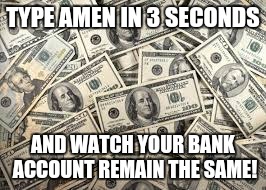 Money | TYPE AMEN IN 3 SECONDS; AND WATCH YOUR BANK ACCOUNT REMAIN THE SAME! | image tagged in amen,money,religion | made w/ Imgflip meme maker