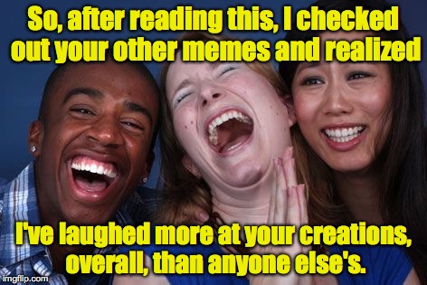 All the world laughs | So, after reading this, I checked out your other memes and realized I've laughed more at your creations, overall, than anyone else's. | image tagged in all the world laughs | made w/ Imgflip meme maker