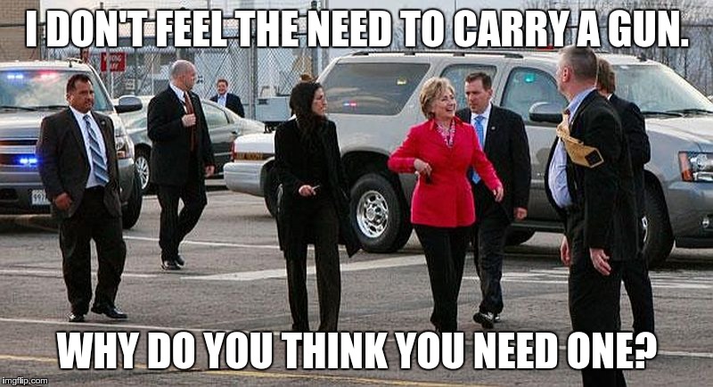 Surrounded by armed Secret Service anytime she goes anywhere... | I DON'T FEEL THE NEED TO CARRY A GUN. WHY DO YOU THINK YOU NEED ONE? | image tagged in hillary clinton,guns | made w/ Imgflip meme maker