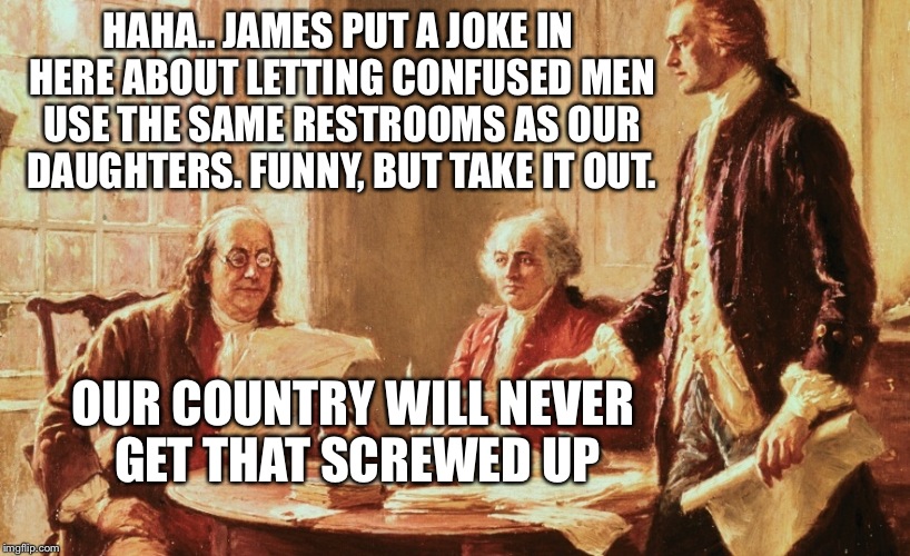 Founding fathers joke about transgendered people | HAHA.. JAMES PUT A JOKE IN HERE ABOUT LETTING CONFUSED MEN USE THE SAME RESTROOMS AS OUR DAUGHTERS. FUNNY, BUT TAKE IT OUT. OUR COUNTRY WILL NEVER GET THAT SCREWED UP | image tagged in founding fathers,transgender,liberals | made w/ Imgflip meme maker
