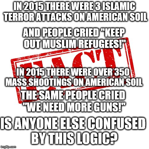 Fact | IN 2015 THERE WERE 3 ISLAMIC TERROR ATTACKS ON AMERICAN SOIL; AND PEOPLE CRIED "KEEP OUT MUSLIM REFUGEES!"; IN 2015 THERE WERE OVER 350 MASS SHOOTINGS ON AMERICAN SOIL; THE SAME PEOPLE CRIED "WE NEED MORE GUNS!"; IS ANYONE ELSE CONFUSED BY THIS LOGIC? | image tagged in fact | made w/ Imgflip meme maker
