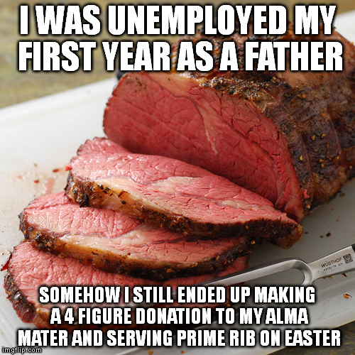 All this and only 7 days before the IRS audits me | I WAS UNEMPLOYED MY FIRST YEAR AS A FATHER; SOMEHOW I STILL ENDED UP MAKING A 4 FIGURE DONATION TO MY ALMA MATER AND SERVING PRIME RIB ON EASTER | image tagged in food,budget,irs,taxes,planning,memes | made w/ Imgflip meme maker