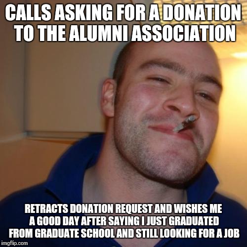 Good Guy Greg Meme | CALLS ASKING FOR A DONATION TO THE ALUMNI ASSOCIATION; RETRACTS DONATION REQUEST AND WISHES ME A GOOD DAY AFTER SAYING I JUST GRADUATED FROM GRADUATE SCHOOL AND STILL LOOKING FOR A JOB | image tagged in memes,good guy greg,AdviceAnimals | made w/ Imgflip meme maker