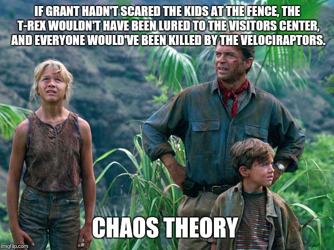 Chaos theory  | IF GRANT HADN'T SCARED THE KIDS AT THE FENCE, THE T-REX WOULDN'T HAVE BEEN LURED TO THE VISITORS CENTER, AND EVERYONE WOULD'VE BEEN KILLED BY THE VELOCIRAPTORS. CHAOS THEORY | image tagged in jurassic park,chaos,dinosaur | made w/ Imgflip meme maker