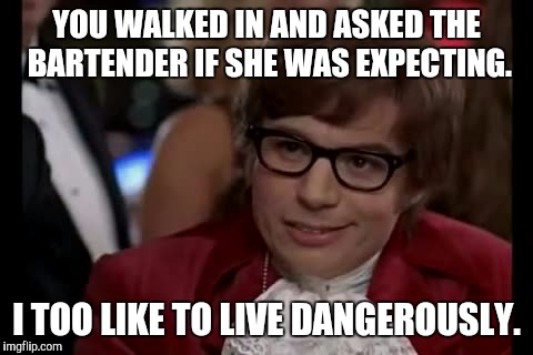 I Too Like To Live Dangerously | YOU WALKED IN AND ASKED THE BARTENDER IF SHE WAS EXPECTING. I TOO LIKE TO LIVE DANGEROUSLY. | image tagged in memes,i too like to live dangerously,AdviceAnimals | made w/ Imgflip meme maker