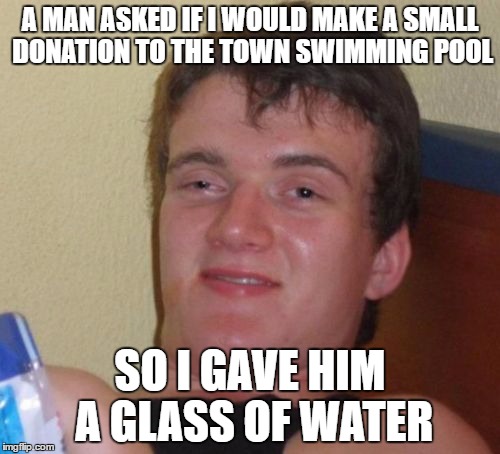 10 Guy Meme | A MAN ASKED IF I WOULD MAKE A SMALL DONATION TO THE TOWN SWIMMING POOL; SO I GAVE HIM A GLASS OF WATER | image tagged in memes,10 guy | made w/ Imgflip meme maker