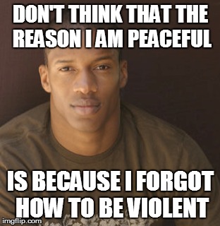 BLACK MAN | DON'T THINK THAT THE REASON I AM PEACEFUL; IS BECAUSE I FORGOT HOW TO BE VIOLENT | image tagged in fight | made w/ Imgflip meme maker