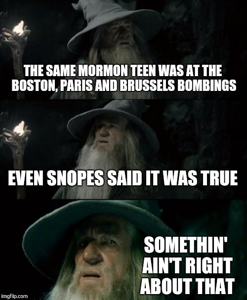Coincidence? What are the odds? | THE SAME MORMON TEEN WAS AT THE BOSTON, PARIS AND BRUSSELS BOMBINGS; EVEN SNOPES SAID IT WAS TRUE; SOMETHIN' AIN'T RIGHT ABOUT THAT | image tagged in memes,confused gandalf | made w/ Imgflip meme maker