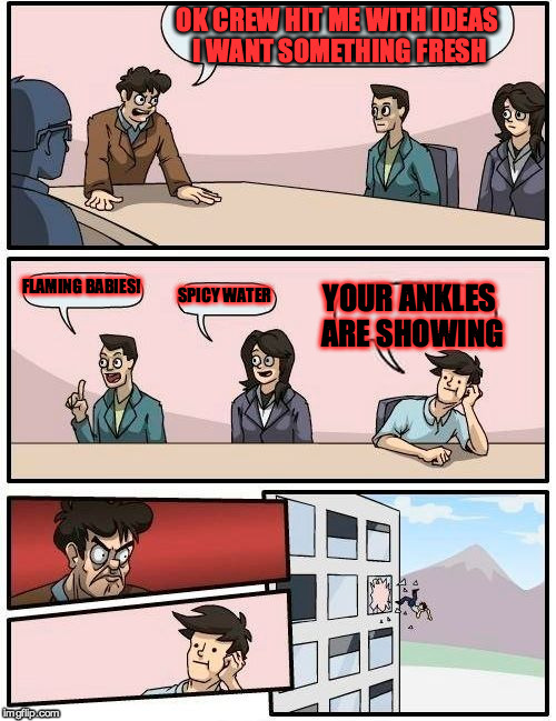 Boardroom Meeting Suggestion Meme | OK CREW HIT ME WITH IDEAS I WANT SOMETHING FRESH; FLAMING BABIES! YOUR ANKLES ARE SHOWING; SPICY WATER | image tagged in memes,boardroom meeting suggestion | made w/ Imgflip meme maker