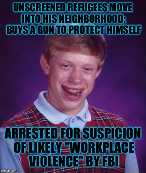 Bad Luck Brian Meme | UNSCREENED REFUGEES MOVE INTO HIS NEIGHBORHOOD; BUYS A GUN TO PROTECT HIMSELF ARRESTED FOR SUSPICION OF LIKELY "WORKPLACE VIOLENCE" BY FBI | image tagged in memes,bad luck brian | made w/ Imgflip meme maker