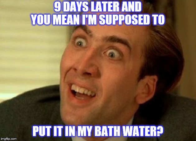 Shower Pepper | 9 DAYS LATER AND; YOU MEAN I'M SUPPOSED TO; PUT IT IN MY BATH WATER? | image tagged in bath,salt,spun,drugs are bad | made w/ Imgflip meme maker