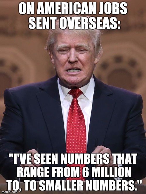 Donald Trump | ON AMERICAN JOBS SENT OVERSEAS:; "I'VE SEEN NUMBERS THAT RANGE FROM 6 MILLION TO, TO SMALLER NUMBERS." | image tagged in donald trump | made w/ Imgflip meme maker