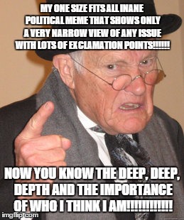 Back In My Day Meme | MY ONE SIZE FITS ALL INANE POLITICAL MEME THAT SHOWS ONLY A VERY NARROW VIEW OF ANY ISSUE WITH LOTS OF EXCLAMATION POINTS!!!!!! NOW YOU KNOW THE DEEP, DEEP, DEPTH AND THE IMPORTANCE OF WHO I THINK I AM!!!!!!!!!!!! | image tagged in memes,back in my day | made w/ Imgflip meme maker