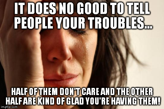 First World Problems | IT DOES NO GOOD TO TELL PEOPLE YOUR TROUBLES... HALF OF THEM DON'T CARE AND THE OTHER HALF ARE KIND OF GLAD YOU'RE HAVING THEM! | image tagged in memes,first world problems | made w/ Imgflip meme maker