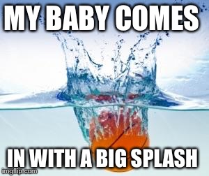 Splash | MY BABY COMES; IN WITH A BIG SPLASH | image tagged in splash | made w/ Imgflip meme maker