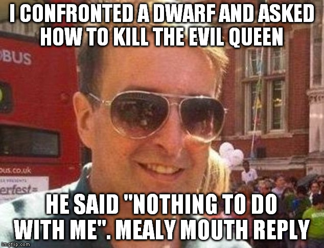 mealy mouthed guy | I CONFRONTED A DWARF AND ASKED HOW TO KILL THE EVIL QUEEN; HE SAID "NOTHING TO DO WITH ME". MEALY MOUTH REPLY | image tagged in mealy mouthed reply,matthew doyle | made w/ Imgflip meme maker