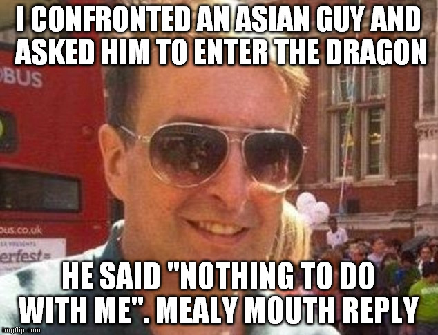 mealy mouthed reply | I CONFRONTED AN ASIAN GUY AND ASKED HIM TO ENTER THE DRAGON; HE SAID "NOTHING TO DO WITH ME". MEALY MOUTH REPLY | image tagged in mealy mouth reply,mealy mouthed reply,matthew doyle | made w/ Imgflip meme maker