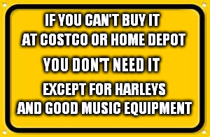 Blank Yellow Sign Meme | IF YOU CAN'T BUY IT; AT COSTCO OR HOME DEPOT; YOU DON'T NEED IT; EXCEPT FOR HARLEYS; AND GOOD MUSIC EQUIPMENT | image tagged in memes,blank yellow sign | made w/ Imgflip meme maker