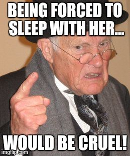 Back In My Day Meme | BEING FORCED TO SLEEP WITH HER... WOULD BE CRUEL! | image tagged in memes,back in my day | made w/ Imgflip meme maker