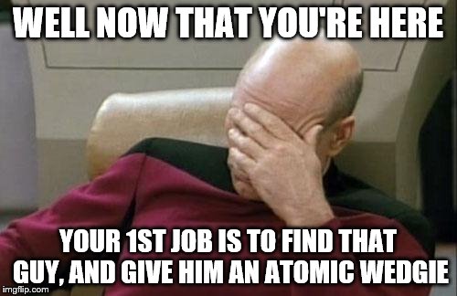 Captain Picard Facepalm Meme | WELL NOW THAT YOU'RE HERE YOUR 1ST JOB IS TO FIND THAT GUY, AND GIVE HIM AN ATOMIC WEDGIE | image tagged in memes,captain picard facepalm | made w/ Imgflip meme maker