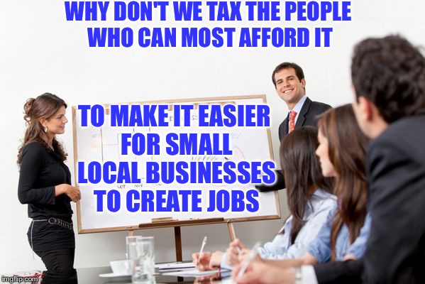 business presentation | WHY DON'T WE TAX THE PEOPLE WHO CAN MOST AFFORD IT; TO MAKE IT EASIER FOR SMALL LOCAL BUSINESSES TO CREATE JOBS | image tagged in business presentation | made w/ Imgflip meme maker