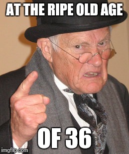 Back In My Day Meme | AT THE RIPE OLD AGE OF 36 | image tagged in memes,back in my day | made w/ Imgflip meme maker