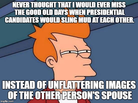 Futurama Fry | NEVER THOUGHT THAT I WOULD EVER MISS THE GOOD OLD DAYS WHEN PRESIDENTIAL CANDIDATES WOULD SLING MUD AT EACH OTHER. INSTEAD OF UNFLATTERING IMAGES OF THE OTHER PERSON'S SPOUSE | image tagged in memes,futurama fry | made w/ Imgflip meme maker