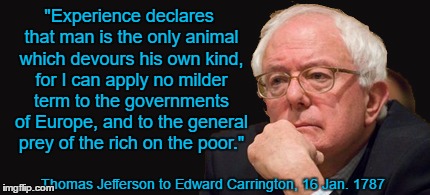 bernie sanders 2016 | "Experience declares that man is the only animal which devours his own kind, for I can apply no milder term to the governments of Europe, and to the general prey of the rich on the poor."; Thomas Jefferson to Edward Carrington, 16 Jan. 1787 | image tagged in bernie sanders 2016 | made w/ Imgflip meme maker