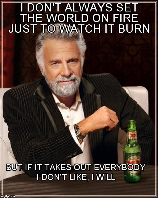 The Most Interesting Man In The World Meme | I DON'T ALWAYS SET THE WORLD ON FIRE JUST TO WATCH IT BURN BUT IF IT TAKES OUT EVERYBODY I DON'T LIKE, I WILL | image tagged in memes,the most interesting man in the world | made w/ Imgflip meme maker