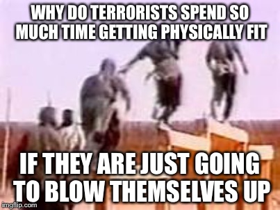 Idiocracy is true | WHY DO TERRORISTS SPEND SO MUCH TIME GETTING PHYSICALLY FIT; IF THEY ARE JUST GOING TO BLOW THEMSELVES UP | image tagged in memes | made w/ Imgflip meme maker