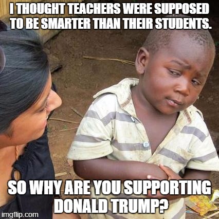 Third World Skeptical Kid | I THOUGHT TEACHERS WERE SUPPOSED TO BE SMARTER THAN THEIR STUDENTS. SO WHY ARE YOU SUPPORTING DONALD TRUMP? | image tagged in memes,third world skeptical kid | made w/ Imgflip meme maker