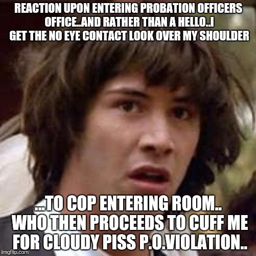 Conspiracy Keanu | REACTION UPON ENTERING PROBATION OFFICERS OFFICE..AND RATHER THAN A HELLO..I GET THE NO EYE CONTACT LOOK OVER MY SHOULDER; ...TO COP ENTERING ROOM.. WHO THEN PROCEEDS TO CUFF ME FOR CLOUDY PISS P.O.VIOLATION.. | image tagged in memes,conspiracy keanu | made w/ Imgflip meme maker