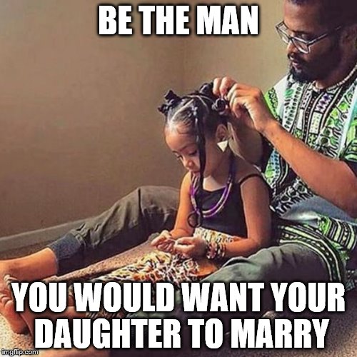 Be the man | BE THE MAN; YOU WOULD WANT YOUR DAUGHTER TO MARRY | image tagged in memes | made w/ Imgflip meme maker