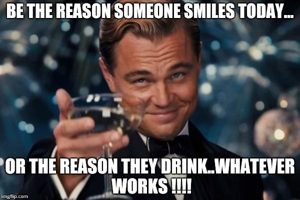 Leonardo Dicaprio Cheers Meme | BE THE REASON SOMEONE SMILES TODAY... OR THE REASON THEY DRINK..WHATEVER WORKS !!!! | image tagged in memes,leonardo dicaprio cheers | made w/ Imgflip meme maker