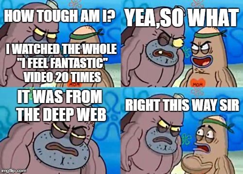 How Tough Are You | YEA,SO WHAT; HOW TOUGH AM I? I WATCHED THE WHOLE "I FEEL FANTASTIC" VIDEO 20 TIMES; RIGHT THIS WAY SIR; IT WAS FROM THE DEEP WEB | image tagged in memes,how tough are you | made w/ Imgflip meme maker